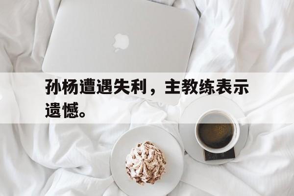 米兰体育官方网站-孙杨遭遇失利，主教练表示遗憾。