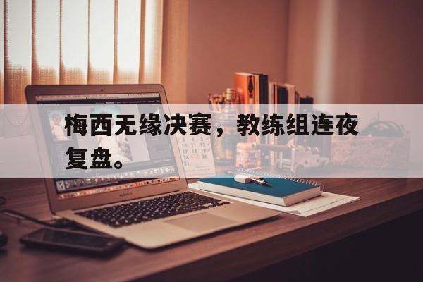 米兰体育官方入口-梅西无缘决赛，教练组连夜复盘。