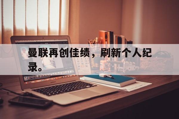 米兰体育官方入口-曼联再创佳绩，刷新个人纪录。