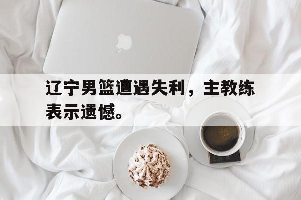 米兰体育app-辽宁男篮遭遇失利，主教练表示遗憾。