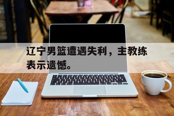米兰体育app-辽宁男篮遭遇失利，主教练表示遗憾。