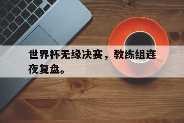 米兰体育官网-世界杯无缘决赛，教练组连夜复盘。
