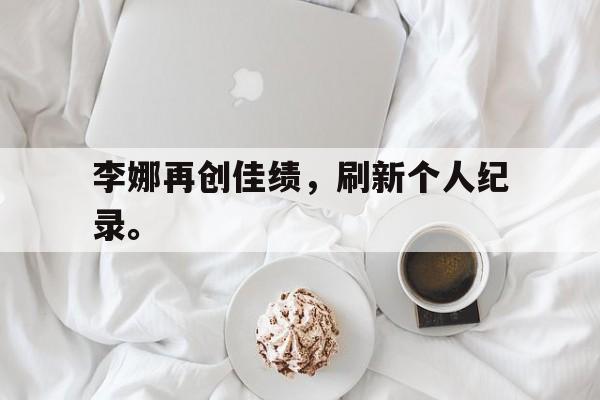 米兰体育app-李娜再创佳绩，刷新个人纪录。