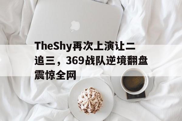 米兰体育app-TheShy再次上演让二追三，369战队逆境翻盘震惊全网