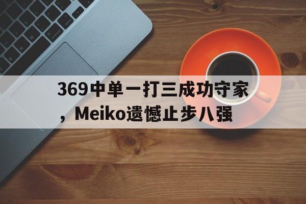 米兰体育app-369中单一打三成功守家，Meiko遗憾止步八强