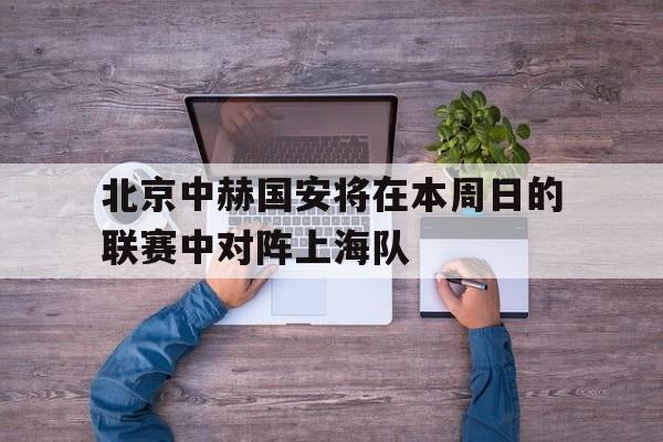 米兰体育官方入口-北京中赫国安将在本周日的联赛中对阵上海队