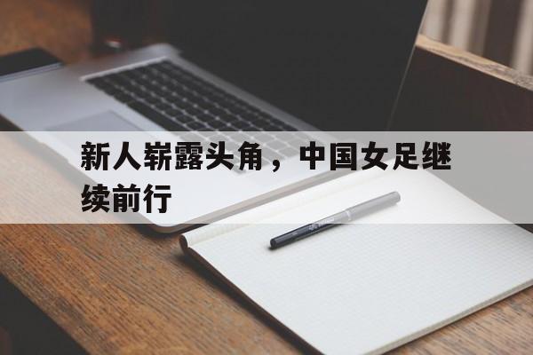 米兰体育官网-新人崭露头角，中国女足继续前行