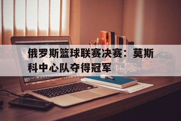 米兰体育-俄罗斯篮球联赛决赛：莫斯科中心队夺得冠军