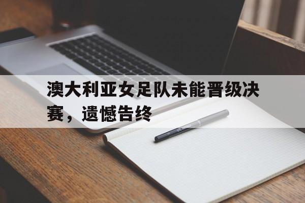 米兰体育app-澳大利亚女足队未能晋级决赛，遗憾告终