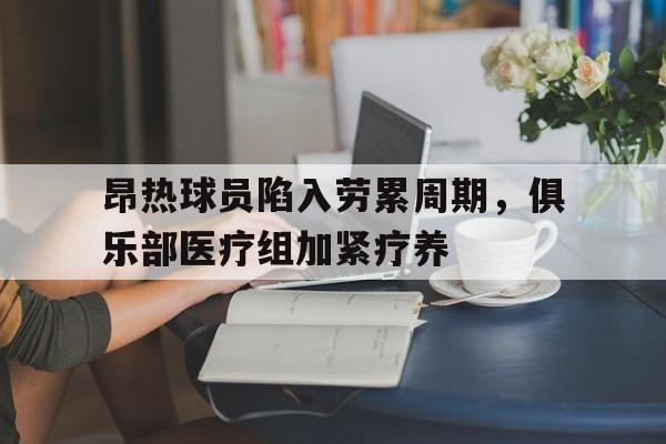 米兰体育官方入口-昂热球员陷入劳累周期，俱乐部医疗组加紧疗养
