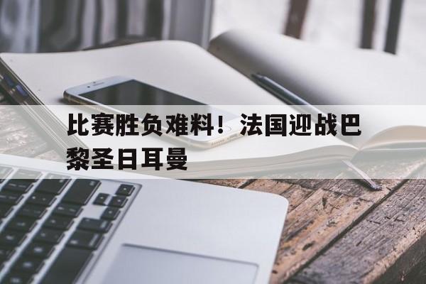 米兰体育app-比赛胜负难料！法国迎战巴黎圣日耳曼