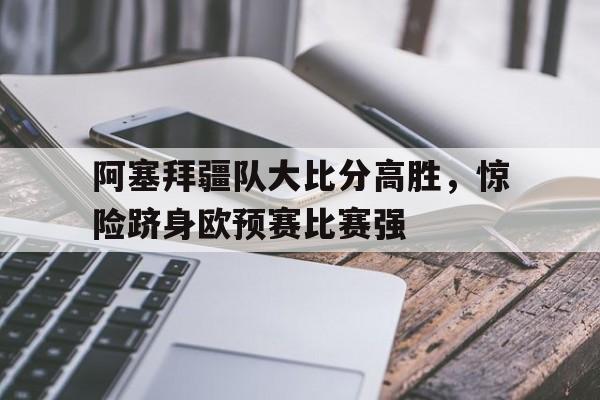 米兰体育官方网站-阿塞拜疆队大比分高胜，惊险跻身欧预赛比赛强