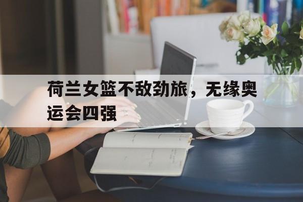 米兰体育官方入口-荷兰女篮不敌劲旅，无缘奥运会四强