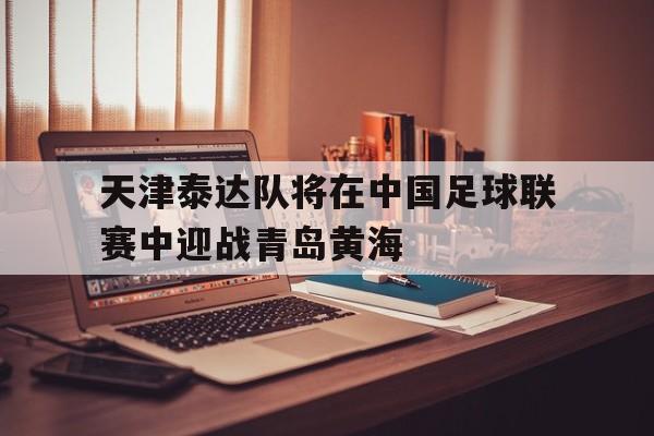 米兰体育官方网站-天津泰达队将在中国足球联赛中迎战青岛黄海