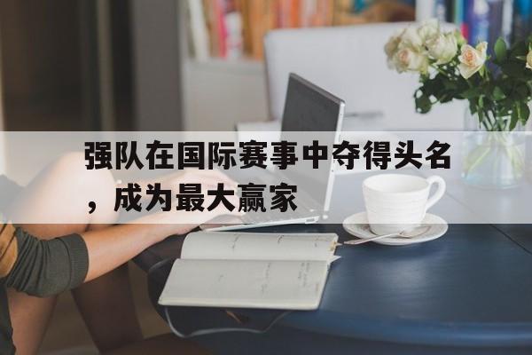 米兰体育官方网站-强队在国际赛事中夺得头名，成为最大赢家