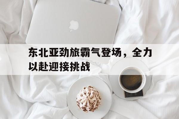 米兰体育官方网站-东北亚劲旅霸气登场，全力以赴迎接挑战