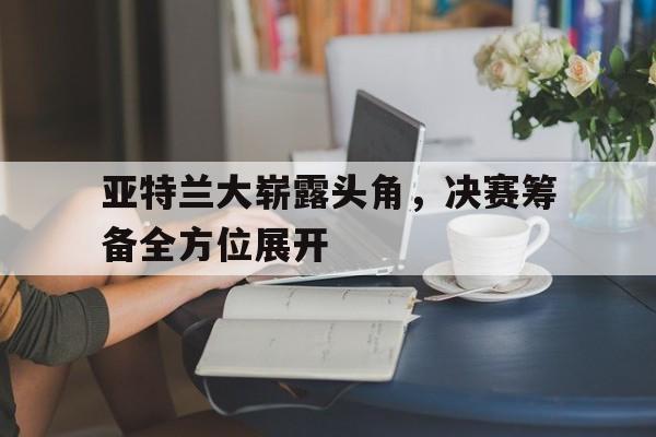 米兰体育官方网站-亚特兰大崭露头角，决赛筹备全方位展开