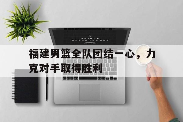米兰体育官方入口-福建男篮全队团结一心，力克对手取得胜利